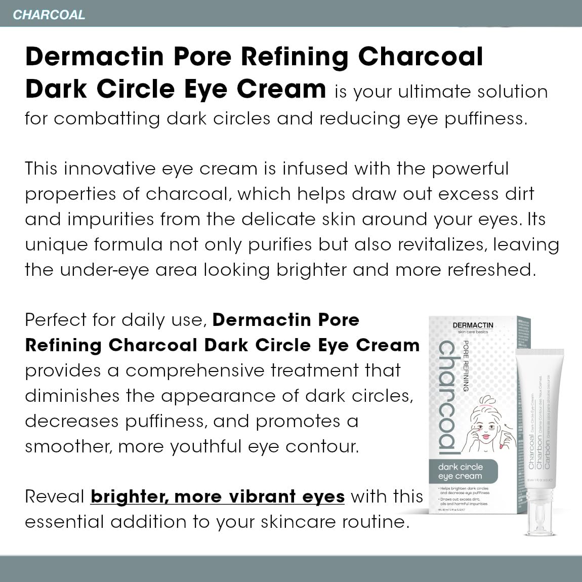 Dermactin charcoal eye care smooths puffiness for a more awake appearance.